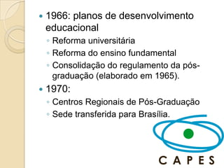    1966: planos de desenvolvimento
    educacional
    ◦ Reforma universitária
    ◦ Reforma do ensino fundamental
    ◦ Consolidação do regulamento da pós-
      graduação (elaborado em 1965).
   1970:
    ◦ Centros Regionais de Pós-Graduação
    ◦ Sede transferida para Brasília.
 