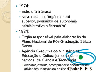    1974:
    ◦ Estrutura alterada
    ◦ Novo estatuto: ―órgão central
      superior, possuidor de autonomia
      administrativa e financeira‖.
   1981:
    ◦ Órgão responsável pela elaboração do
      Plano Nacional de Pós-Graduação Stricto
      Sensu
    ◦ Agência Executiva do Ministério da
      Educação e Cultura junto ao sistema
      nacional de Ciência e Tecnologia
      elaborar, avaliar, acompanhar e coordenar as
       atividades relativas ao ensino superior.
 