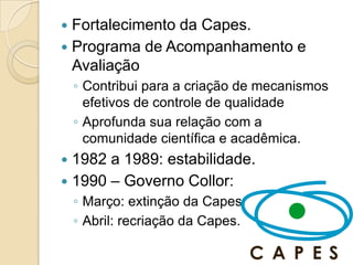  Fortalecimento da Capes.
 Programa de Acompanhamento e
  Avaliação
    ◦ Contribui para a criação de mecanismos
      efetivos de controle de qualidade
    ◦ Aprofunda sua relação com a
      comunidade científica e acadêmica.
 1982 a 1989: estabilidade.
 1990 – Governo Collor:
    ◦ Março: extinção da Capes
    ◦ Abril: recriação da Capes.
 