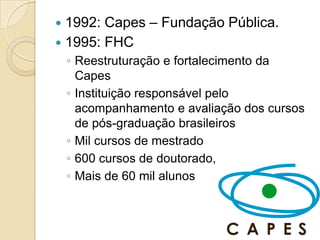  1992: Capes – Fundação Pública.
 1995: FHC
    ◦ Reestruturação e fortalecimento da
      Capes
    ◦ Instituição responsável pelo
      acompanhamento e avaliação dos cursos
      de pós-graduação brasileiros
    ◦ Mil cursos de mestrado
    ◦ 600 cursos de doutorado,
    ◦ Mais de 60 mil alunos
 