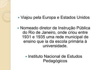   Viajou pela Europa e Estados Unidos

   Nomeado diretor de Instrução Pública
     do Rio de Janeiro, onde criou entre
     1931 e 1935 uma rede municipal de
      ensino que ia da escola primária à
                universidade.

         Instituto Nacional de Estudos
                   Pedagógicos
 