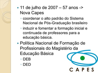    11 de julho de 2007 – 57 anos ->
    Nova Capes
    ◦ coordenar o alto padrão do Sistema
      Nacional de Pós-Graduação brasileiro
    ◦ induzir e fomentar a formação inicial e
      continuada de professores para a
      educação básica.
   Política Nacional de Formação de
    Profissionais do Magistério da
    Educação Básica
    ◦ DEB
    ◦ DED
 