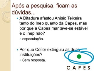 Após a pesquisa, ficam as
dúvidas...
    A Ditadura afastou Anísio Teixeira
     tanto do Inep quanto da Capes, mas
     por que a Capes manteve-se estável
     e o Inep não?
     ◦ especulação.

    Por que Collor extinguiu as duas
     instituições?
     ◦ Sem resposta.
 