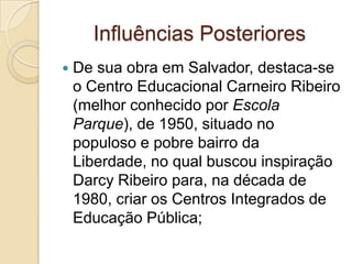 Influências Posteriores
   De sua obra em Salvador, destaca-se
    o Centro Educacional Carneiro Ribeiro
    (melhor conhecido por Escola
    Parque), de 1950, situado no
    populoso e pobre bairro da
    Liberdade, no qual buscou inspiração
    Darcy Ribeiro para, na década de
    1980, criar os Centros Integrados de
    Educação Pública;
 