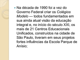    Na década de 1990 foi a vez do
    Governo Federal criar os Colégios
    Modelo — todos fundamentados em
    sua ainda atual visão da educação
    integral e, no início do século XXI, os
    mais de 21 Centros Educacionais
    Unificados, construídos na cidade de
    São Paulo, tiveram em seus projetos
    fortes influências da Escola Parque de
    Anísio;
 