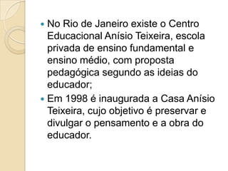  No Rio de Janeiro existe o Centro
  Educacional Anísio Teixeira, escola
  privada de ensino fundamental e
  ensino médio, com proposta
  pedagógica segundo as ideias do
  educador;
 Em 1998 é inaugurada a Casa Anísio
  Teixeira, cujo objetivo é preservar e
  divulgar o pensamento e a obra do
  educador.
 