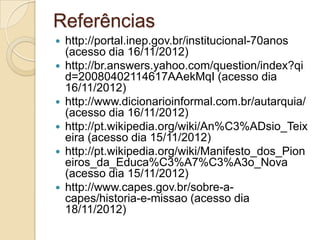 Referências
   http://portal.inep.gov.br/institucional-70anos
    (acesso dia 16/11/2012)
   http://br.answers.yahoo.com/question/index?qi
    d=20080402114617AAekMqI (acesso dia
    16/11/2012)
   http://www.dicionarioinformal.com.br/autarquia/
    (acesso dia 16/11/2012)
   http://pt.wikipedia.org/wiki/An%C3%ADsio_Teix
    eira (acesso dia 15/11/2012)
   http://pt.wikipedia.org/wiki/Manifesto_dos_Pion
    eiros_da_Educa%C3%A7%C3%A3o_Nova
    (acesso dia 15/11/2012)
   http://www.capes.gov.br/sobre-a-
    capes/historia-e-missao (acesso dia
    18/11/2012)
 