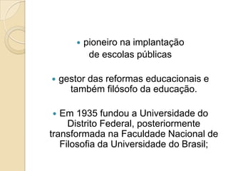    pioneiro na implantação
             de escolas públicas

   gestor das reformas educacionais e
      também filósofo da educação.

  Em 1935 fundou a Universidade do
     Distrito Federal, posteriormente
transformada na Faculdade Nacional de
   Filosofia da Universidade do Brasil;
 