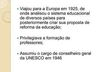   Viajou para a Europa em 1925, de
    onde analisou o sistema educacional
    de diversos países para
    posteriormente criar sua proposta de
    reforma da educação;

   Privilegiava a formação de
    professores;

   Assumiu o cargo de conselheiro geral
    da UNESCO em 1946
 