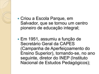   Criou a Escola Parque, em
    Salvador, que se tornou um centro
    pioneiro de educação integral;

   Em 1951, assumiu a função de
    Secretário Geral da CAPES
    (Campanha de Aperfeiçoamento do
    Ensino Superior), tornando-se, no ano
    seguinte, diretor do INEP (Instituto
    Nacional de Estudos Pedagógicos);
 