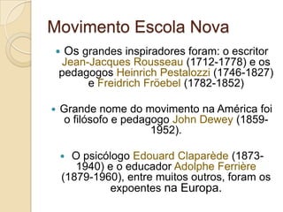 Movimento Escola Nova
   Os grandes inspiradores foram: o escritor
    Jean-Jacques Rousseau (1712-1778) e os
    pedagogos Heinrich Pestalozzi (1746-1827)
         e Freidrich Fröebel (1782-1852)

   Grande nome do movimento na América foi
    o filósofo e pedagogo John Dewey (1859-
                      1952).

     O psicólogo Edouard Claparède (1873-
       1940) e o educador Adolphe Ferrière
    (1879-1960), entre muitos outros, foram os
              expoentes na Europa.
 