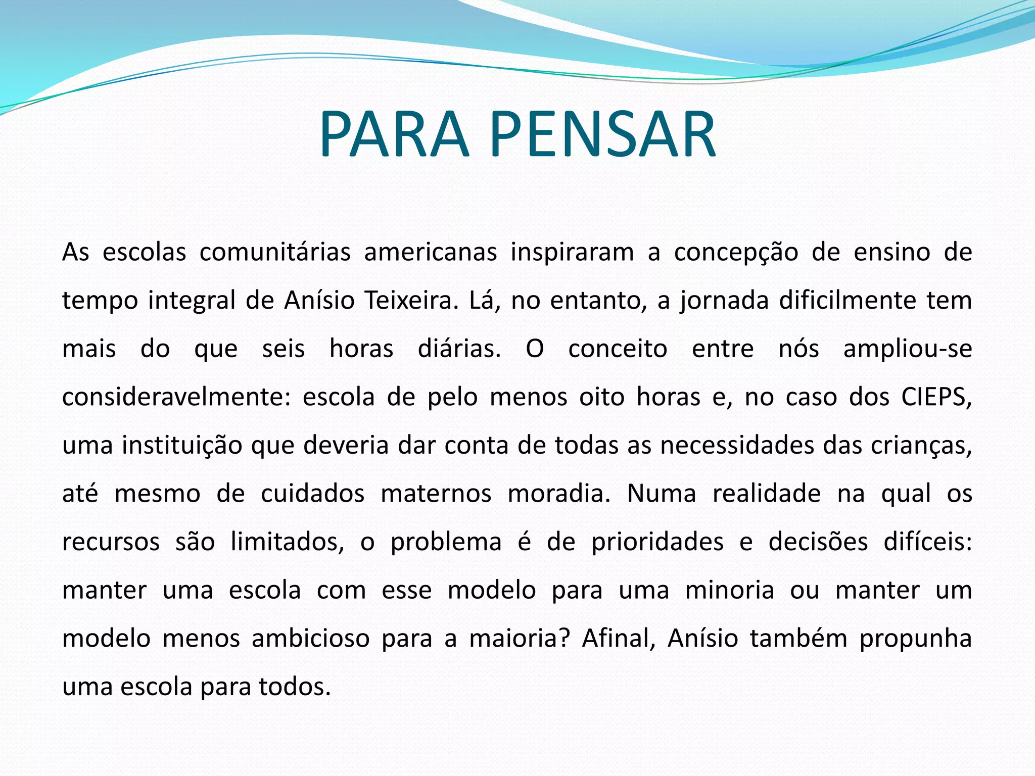 PARA PENSAR
As escolas comunitárias americanas inspiraram a concepção de ensino de
tempo integral de Anísio Teixeira. Lá, no entanto, a jornada dificilmente tem
mais do que seis horas diárias. O conceito entre nós ampliou-se
consideravelmente: escola de pelo menos oito horas e, no caso dos CIEPS,
uma instituição que deveria dar conta de todas as necessidades das crianças,
até mesmo de cuidados maternos moradia. Numa realidade na qual os
recursos são limitados, o problema é de prioridades e decisões difíceis:
manter uma escola com esse modelo para uma minoria ou manter um
modelo menos ambicioso para a maioria? Afinal, Anísio também propunha
uma escola para todos.
 