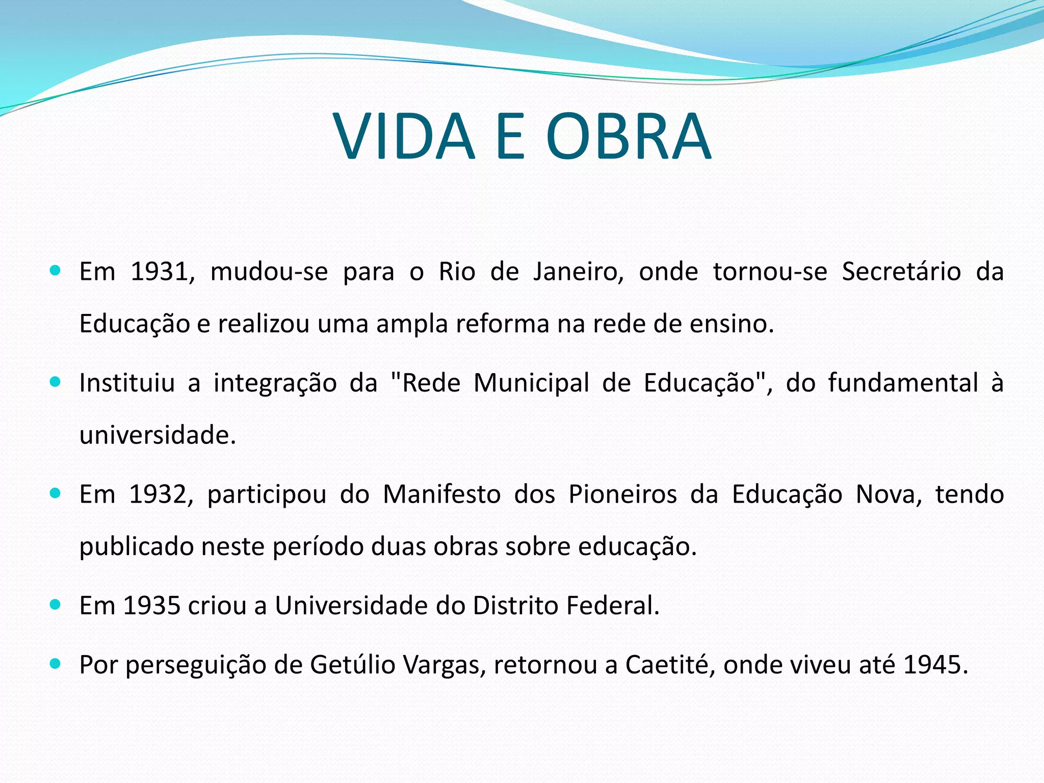 VIDA E OBRA
 Em 1931, mudou-se para o Rio de Janeiro, onde tornou-se Secretário da
  Educação e realizou uma ampla reforma na rede de ensino.

 Instituiu a integração da "Rede Municipal de Educação", do fundamental à
  universidade.

 Em 1932, participou do Manifesto dos Pioneiros da Educação Nova, tendo
  publicado neste período duas obras sobre educação.

 Em 1935 criou a Universidade do Distrito Federal.

 Por perseguição de Getúlio Vargas, retornou a Caetité, onde viveu até 1945.
 
