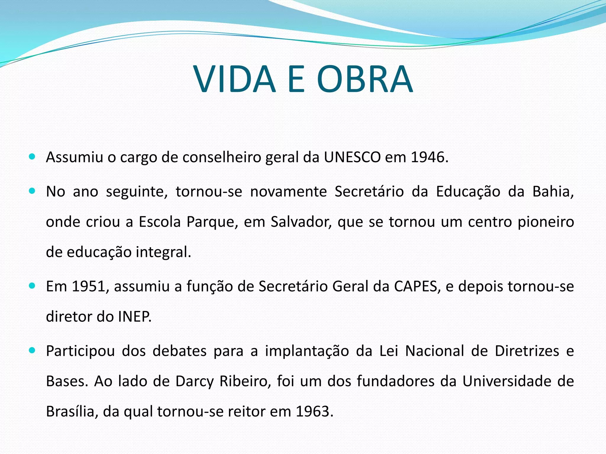 VIDA E OBRA
 Assumiu o cargo de conselheiro geral da UNESCO em 1946.

 No ano seguinte, tornou-se novamente Secretário da Educação da Bahia,
  onde criou a Escola Parque, em Salvador, que se tornou um centro pioneiro
  de educação integral.

 Em 1951, assumiu a função de Secretário Geral da CAPES, e depois tornou-se
  diretor do INEP.

 Participou dos debates para a implantação da Lei Nacional de Diretrizes e
  Bases. Ao lado de Darcy Ribeiro, foi um dos fundadores da Universidade de
  Brasília, da qual tornou-se reitor em 1963.
 