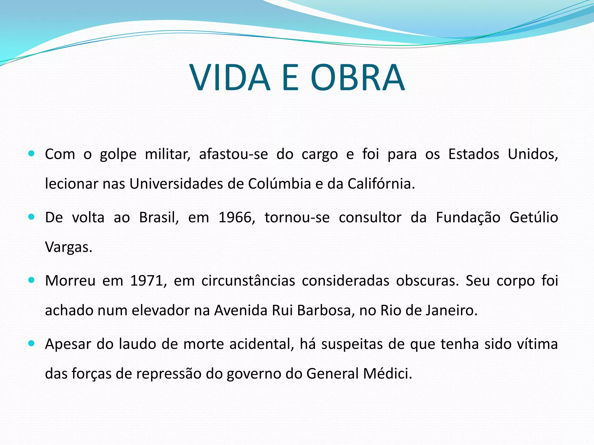 VIDA E OBRA
 Com o golpe militar, afastou-se do cargo e foi para os Estados Unidos,
  lecionar nas Universidades de Colúmbia e da Califórnia.

 De volta ao Brasil, em 1966, tornou-se consultor da Fundação Getúlio
  Vargas.

 Morreu em 1971, em circunstâncias consideradas obscuras. Seu corpo foi
  achado num elevador na Avenida Rui Barbosa, no Rio de Janeiro.

 Apesar do laudo de morte acidental, há suspeitas de que tenha sido vítima
  das forças de repressão do governo do General Médici.
 