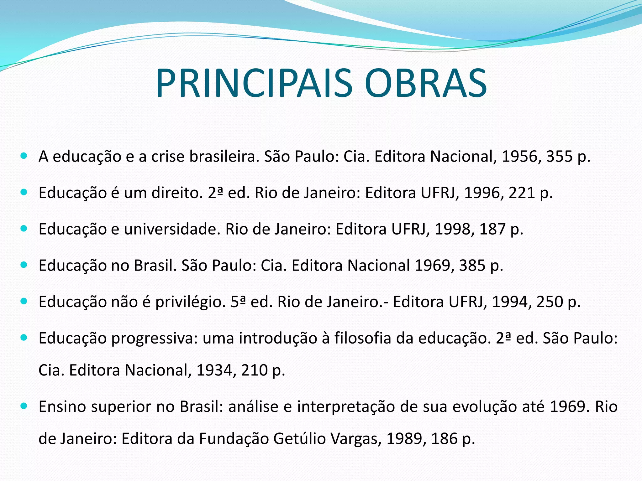PRINCIPAIS OBRAS
 A educação e a crise brasileira. São Paulo: Cia. Editora Nacional, 1956, 355 p.

 Educação é um direito. 2ª ed. Rio de Janeiro: Editora UFRJ, 1996, 221 p.

 Educação e universidade. Rio de Janeiro: Editora UFRJ, 1998, 187 p.

 Educação no Brasil. São Paulo: Cia. Editora Nacional 1969, 385 p.

 Educação não é privilégio. 5ª ed. Rio de Janeiro.- Editora UFRJ, 1994, 250 p.

 Educação progressiva: uma introdução à filosofia da educação. 2ª ed. São Paulo:
  Cia. Editora Nacional, 1934, 210 p.

 Ensino superior no Brasil: análise e interpretação de sua evolução até 1969. Rio
  de Janeiro: Editora da Fundação Getúlio Vargas, 1989, 186 p.
 