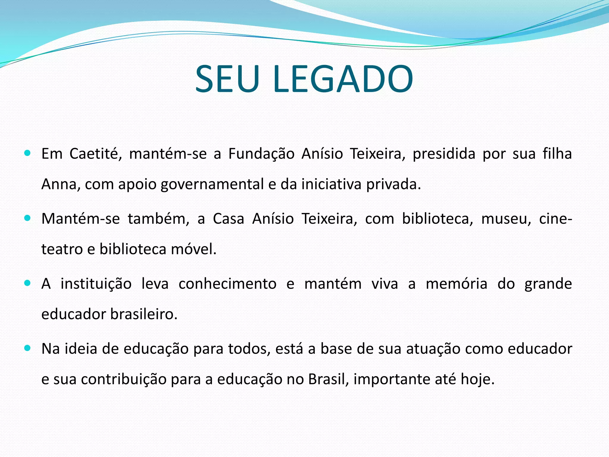 SEU LEGADO
 Em Caetité, mantém-se a Fundação Anísio Teixeira, presidida por sua filha
  Anna, com apoio governamental e da iniciativa privada.

 Mantém-se também, a Casa Anísio Teixeira, com biblioteca, museu, cine-
  teatro e biblioteca móvel.

 A instituição leva conhecimento e mantém viva a memória do grande
  educador brasileiro.

 Na ideia de educação para todos, está a base de sua atuação como educador
  e sua contribuição para a educação no Brasil, importante até hoje.
 