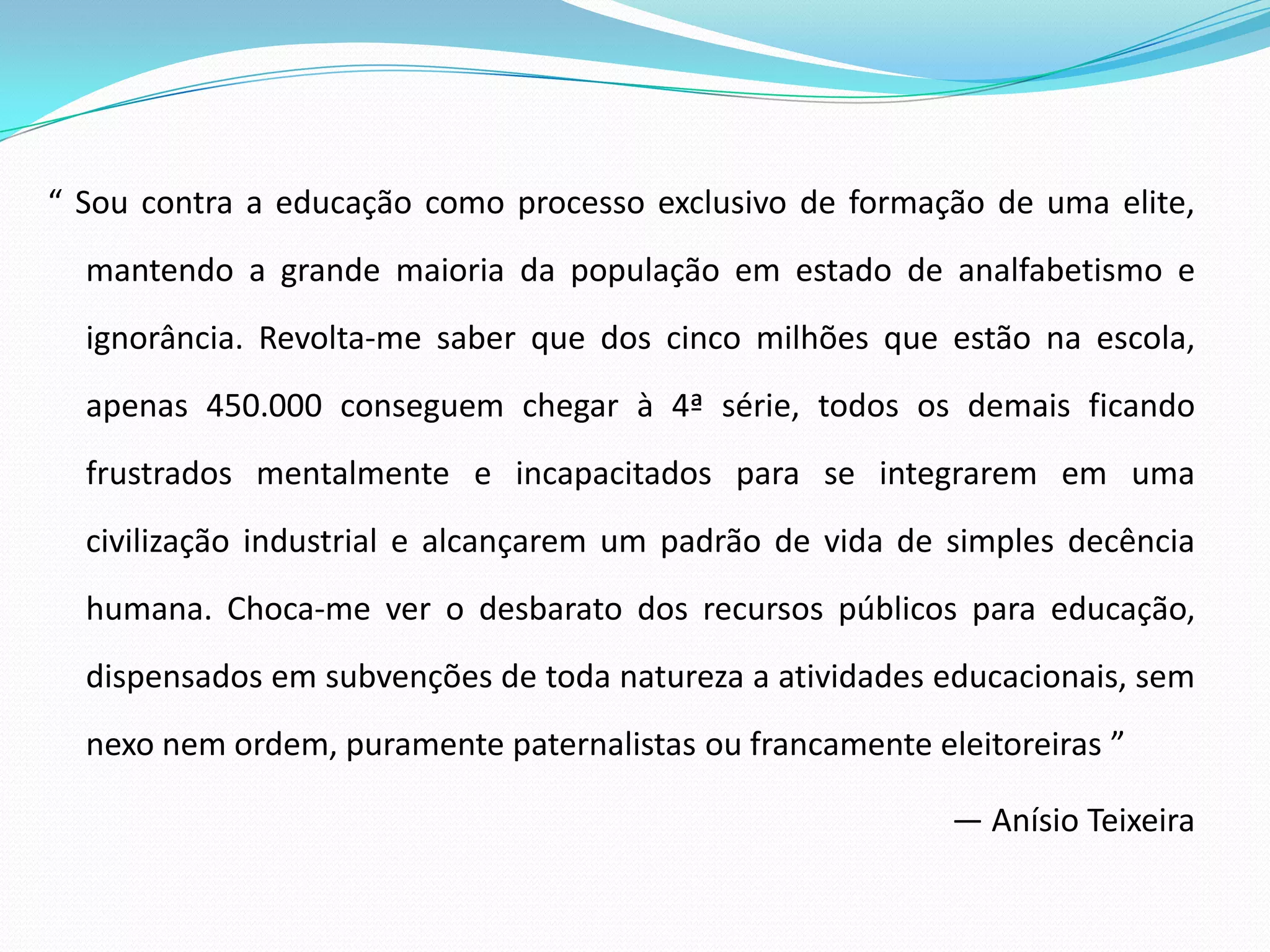 “ Sou contra a educação como processo exclusivo de formação de uma elite,
  mantendo a grande maioria da população em estado de analfabetismo e
  ignorância. Revolta-me saber que dos cinco milhões que estão na escola,
  apenas 450.000 conseguem chegar à 4ª série, todos os demais ficando
  frustrados mentalmente e incapacitados para se integrarem em uma
  civilização industrial e alcançarem um padrão de vida de simples decência
  humana. Choca-me ver o desbarato dos recursos públicos para educação,
  dispensados em subvenções de toda natureza a atividades educacionais, sem
  nexo nem ordem, puramente paternalistas ou francamente eleitoreiras ”

                                                           — Anísio Teixeira
 