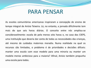 PARA PENSAR
As escolas comunitárias americanas inspiraram a concepção de ensino de
tempo integral de Anísio Teixeira. Lá, no entanto, a jornada dificilmente tem
mais do que seis horas diárias. O conceito entre nós ampliou-se
consideravelmente: escola de pelo menos oito horas e, no caso dos CIEPS,
uma instituição que deveria dar conta de todas as necessidades das crianças,
até mesmo de cuidados maternos moradia. Numa realidade na qual os
recursos são limitados, o problema é de prioridades e decisões difíceis:
manter uma escola com esse modelo para uma minoria ou manter um
modelo menos ambicioso para a maioria? Afinal, Anísio também propunha
uma escola para todos.
 