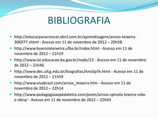 BIBLIOGRAFIA
 http://educarparacrescer.abril.com.br/aprendizagem/anisio-teixeira-
    306977.shtml - Acesso em 11 de novembro de 2012 – 20h58.
   http://www.bvanisioteixeira.ufba.br/index.html - Acesso em 11 de
    novembro de 2012 – 21h19
   http://www.iat.educacao.ba.gov.br/node/13 - Acesso em 11 de novembro
    de 2012 – 21h46
   http://www.dec.ufcg.edu.br/biografias/AnisSpTe.html - Acesso em 11 de
    novembro de 2012 – 21h59
   http://www.vivabrazil.com/anisio_teixeira.htm - Acesso em 11 de
    novembro de 2012 – 22h14
   http://www.pedagogiaaopedaletra.com/posts/anisio-spinola-texeira-vida-
    e-obra/ - Acesso em 11 de novembro de 2012 – 22h43
 