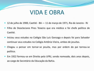 VIDA E OBRA
 12 de julho de 1900, Caetité - BA — 11 de março de 1971, Rio de Janeiro - RJ

 Filho de Deocleciano Pires Teixeira que era médico e foi chefe político de
  Caetité.
 Iniciou seus estudos no Colégio São Luís Gonzaga e depois foi para Salvador
  continuar seus estudos no Colégio Antônio Vieira, ambos de jesuítas.
 Chegou a pensar em tornar-se jesuíta, mas por ordem do pai tornou-se
  político.
 Em 1922 formou-se em Direito pela UFRJ, sendo nomeado, dois anos depois,
  ao cargo de Secretário da Educação da Bahia.
 
