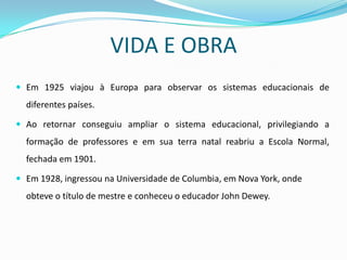 VIDA E OBRA
 Em 1925 viajou à Europa para observar os sistemas educacionais de
  diferentes países.

 Ao retornar conseguiu ampliar o sistema educacional, privilegiando a
  formação de professores e em sua terra natal reabriu a Escola Normal,
  fechada em 1901.

 Em 1928, ingressou na Universidade de Columbia, em Nova York, onde
  obteve o título de mestre e conheceu o educador John Dewey.
 