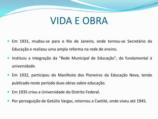 VIDA E OBRA
 Em 1931, mudou-se para o Rio de Janeiro, onde tornou-se Secretário da
  Educação e realizou uma ampla reforma na rede de ensino.

 Instituiu a integração da "Rede Municipal de Educação", do fundamental à
  universidade.

 Em 1932, participou do Manifesto dos Pioneiros da Educação Nova, tendo
  publicado neste período duas obras sobre educação.

 Em 1935 criou a Universidade do Distrito Federal.

 Por perseguição de Getúlio Vargas, retornou a Caetité, onde viveu até 1945.
 