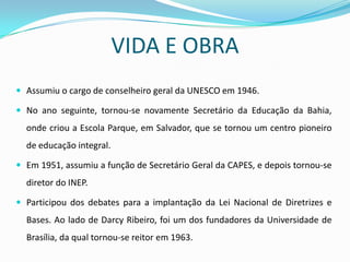 VIDA E OBRA
 Assumiu o cargo de conselheiro geral da UNESCO em 1946.

 No ano seguinte, tornou-se novamente Secretário da Educação da Bahia,
  onde criou a Escola Parque, em Salvador, que se tornou um centro pioneiro
  de educação integral.

 Em 1951, assumiu a função de Secretário Geral da CAPES, e depois tornou-se
  diretor do INEP.

 Participou dos debates para a implantação da Lei Nacional de Diretrizes e
  Bases. Ao lado de Darcy Ribeiro, foi um dos fundadores da Universidade de
  Brasília, da qual tornou-se reitor em 1963.
 