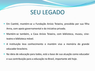 SEU LEGADO
 Em Caetité, mantém-se a Fundação Anísio Teixeira, presidida por sua filha
  Anna, com apoio governamental e da iniciativa privada.

 Mantém-se também, a Casa Anísio Teixeira, com biblioteca, museu, cine-
  teatro e biblioteca móvel.

 A instituição leva conhecimento e mantém viva a memória do grande
  educador brasileiro.

 Na ideia de educação para todos, está a base de sua atuação como educador
  e sua contribuição para a educação no Brasil, importante até hoje.
 