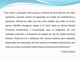 “ Sou contra a educação como processo exclusivo de formação de uma elite,
  mantendo a grande maioria da população em estado de analfabetismo e
  ignorância. Revolta-me saber que dos cinco milhões que estão na escola,
  apenas 450.000 conseguem chegar à 4ª série, todos os demais ficando
  frustrados mentalmente e incapacitados para se integrarem em uma
  civilização industrial e alcançarem um padrão de vida de simples decência
  humana. Choca-me ver o desbarato dos recursos públicos para educação,
  dispensados em subvenções de toda natureza a atividades educacionais, sem
  nexo nem ordem, puramente paternalistas ou francamente eleitoreiras ”

                                                           — Anísio Teixeira
 