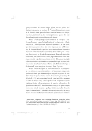 23
gação acadêmica. Ao mesmo tempo, porém, sob sua gestão, pro-
duziam-se pesquisas no Instituto de Pesquisas Educacionais, como
as de Arthur Ramos, que defendiam o controle brando das crianças,
ou ainda, aplicavam-se, nas escolas primárias, apesar das suas
discordâncias, os testes classificatórios de alunos.
Anísio Teixeira participou da mentalidade de sua época e aca-
bou endossando o papel disciplinador da escola sobre a cidade.
Lidou com a heterogeneidade das classes populares e de suas crian-
ças dentro delas, mas não o fez, como alguns de seus colaborado-
res, de forma a identificá-la como carência de atributos intrínsecos
do sujeito pobre. Ele deslocou a carência do indivíduo para a omis-
são dos governos na direção da reconstrução das condições sociais
e escolares. Não considerou as classes populares urbanas como obs-
táculos sociais e políticos e por esse motivo defendeu a educação
como instrumento de superação de uma carência que não é do indi-
víduo, mas da cultura erudita que lhe faz falta. Pôde perceber que a
desigualdade entre as pessoas não estava dada. Era feita.
A obra comum da equipe de Anísio não impediu as divergênci-
as e as críticas aos seus colaboradores e até mesmo aos amigos mais
queridos. Críticas que despontam pelas margens ou, como ele pre-
feria dizer, em pontos menos exatos. Ao comentar, no começo da
década de 1930, o bem-sucedido livro de Lourenço Filho, Introdução
ao estudo da Escola Nova, Anísio apontou com elegância sua visão
rígida da técnica pelo esvaziamento de aspectos substantivos do
pensamento filosófico7
. Ao considerar a avaliação da aprendizagem
como uma atitude inerente a qualquer iniciativa escolar, ele abriu
espaço para recolocar a avaliação como prática suscetível de crítica
no seu processo mediante seus resultados, relativizando o valor dos
7
Anísio Teixeira. Comentários sobre a Introdução ao estudo da Escola Nova. Arquivo
Anísio Teixeira, Série Produção Intelectual, AT [Teixeira, A] pi 18/22.00.00/2, CPDOC/
FGV. Parecer crítico: Introdução ao estudo da Escola Nova. Arquivo Lourenço Filho, Série
Produção Intelectual, LF/S. Ass. pi 30/32.00.00, CPDOC/FGV.
ANISIO TEIXEIRA_fev2010.pmd 21/10/2010, 07:4423
 
