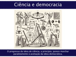 Ciência e democracia
O progresso da ideia de ciência, a princípio, parece marchar
paralelamente à aceitação da ideia democrática.
 