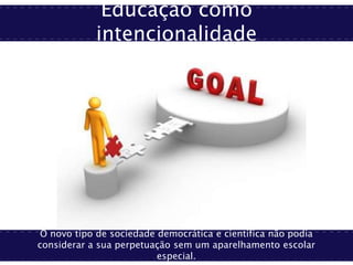 Educação como
intencionalidade
O novo tipo de sociedade democrática e científica não podia
considerar a sua perpetuação sem um aparelhamento escolar
especial.
 