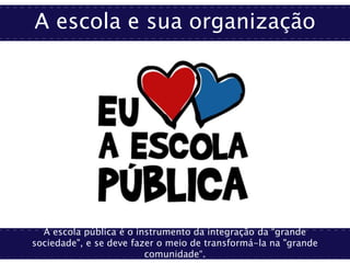 A escola e sua organização
A escola pública é o instrumento da integração da “grande
sociedade", e se deve fazer o meio de transformá-la na "grande
comunidade“.
 