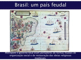 Brasil: um país feudal
Metrópole e governo local eram portadores de formas feudais de
organização social e de restauração das ideias religiosas
medievais.
 