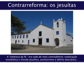 Contrarreforma: os jesuítas
A “empresa da fé ” era tudo de mais contraditório: exploração
econômica e missão jesuítica, aventurismo e delírio teocrático. .
 