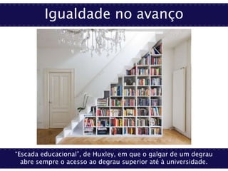 Igualdade no avanço
“Escada educacional”, de Huxley, em que o galgar de um degrau
abre sempre o acesso ao degrau superior até à universidade.
 