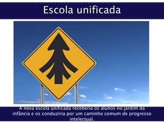 Escola unificada
A nova escola unificada receberia os alunos no jardim da
infância e os conduziria por um caminho comum de progresso
intelectual.
 