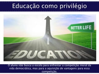 Educação como privilégio
O aluno não busca a escola para enfrentar a competição moral da
vida democrática, mas para a aquisição de vantagens para essa
competição.
 