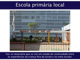 Escola primária local
Faz-se necessário que se crie um estado de continuidade entre
as experiências da criança fora da escola e no meio escolar.
 