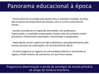Panorama educacional à época
Progressiva deterioração e perda de prestígio da escola primária
ao longo da história brasileira.
- Ensino primário encurtado para quatro anos e reduzido à metade, ao terço:
até ao quarto do tempo diário de estudos, com os turnos sucessivos de
alunos;
- Escolas secundárias em expansão desmedida, com professores
improvisados e instalações emprestadas (muitas vezes das próprias escolas
primárias) e oficialmente autorizadas, reconhecidas e equiparadas;
- Expansão do ensino superior de tipo verbalístico e pseudoprofissional, pelo
mesmo processo da autorização e do reconhecimento oficial.
- O maior progresso se registra nas universidades federais e isto devido ao
regime, tímido embora, de autonomia, em que foram postas.
 