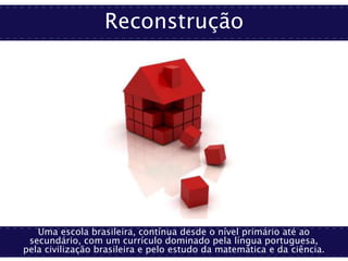 Reconstrução
Uma escola brasileira, contínua desde o nível primário até ao
secundário, com um currículo dominado pela língua portuguesa,
pela civilização brasileira e pelo estudo da matemática e da ciência.
 