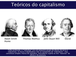 Teóricos do capitalismo
Falha profunda: o "indivíduo” era um pequeno grupo de donos da terra e
industriais. A massa trabalhadora não se compunha de "indivíduos”, mas
constituía simples massa de manobra, mercadoria sujeita às leis “naturais” da
oferta e da procura.
Adam Smith Thomas Malthus John Stuart Mill David
Hume
 