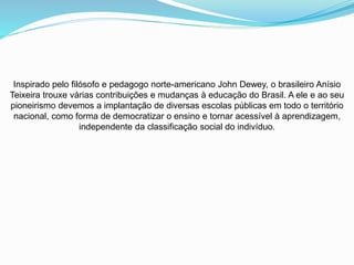 Inspirado pelo filósofo e pedagogo norte-americano John Dewey, o brasileiro Anísio
Teixeira trouxe várias contribuições e mudanças à educação do Brasil. A ele e ao seu
pioneirismo devemos a implantação de diversas escolas públicas em todo o território
nacional, como forma de democratizar o ensino e tornar acessível à aprendizagem,
independente da classificação social do indivíduo.
 