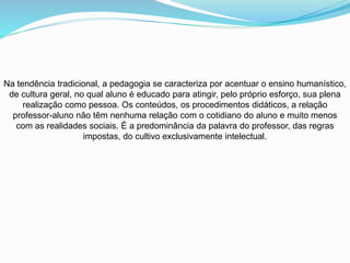 Na tendência tradicional, a pedagogia se caracteriza por acentuar o ensino humanístico,
de cultura geral, no qual aluno é educado para atingir, pelo próprio esforço, sua plena
realização como pessoa. Os conteúdos, os procedimentos didáticos, a relação
professor-aluno não têm nenhuma relação com o cotidiano do aluno e muito menos
com as realidades sociais. É a predominância da palavra do professor, das regras
impostas, do cultivo exclusivamente intelectual.
 