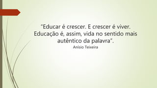 “Educar é crescer. E crescer é viver.
Educação é, assim, vida no sentido mais
autêntico da palavra”.
Anísio Teixeira
 