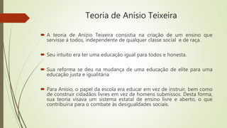 Teoria de Anísio Teixeira
 A teoria de Anízio Teixeira consistia na criação de um ensino que
servisse à todos, independente de qualquer classe social e de raça.
 Seu intuito era ter uma educação igual para todos e honesta.
 Sua reforma se deu na mudança de uma educação de elite para uma
educação justa e igualitária
 Para Anísio, o papel da escola era educar em vez de instruir, bem como
de construir cidadãos livres em vez de homens submissos. Desta forma,
sua teoria visava um sistema estatal de ensino livre e aberto, o que
contribuiria para o combate às desigualdades sociais.
 
