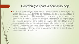 Contribuições para a educação hoje.
 A maior contribuição que Anísio proporcionou a educação, no
Brasil, está no entendimento da necessidade de se democratizar o
acesso ao ensino. Ele contribuiu para um grande marco na
educação brasileira, sendo o principal idealizador da implantação
de escolas públicas para todos os níveis. Ele acreditava que a
educação deveria ser livre de privilégios, disponível a todos, dando
início a uma sociedade mais justa e igualitária. Além de acreditar em
uma educação integral, onde o conhecimento seria construído, e
não transmitido aos alunos.
 