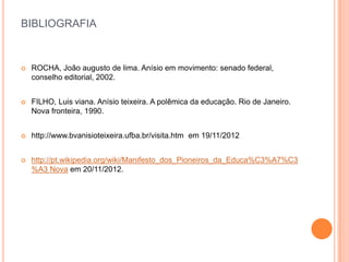 BIBLIOGRAFIA


   ROCHA, João augusto de lima. Anísio em movimento: senado federal,
    conselho editorial, 2002.


   FILHO, Luis viana. Anísio teixeira. A polêmica da educação. Rio de Janeiro.
    Nova fronteira, 1990.


   http://www.bvanisioteixeira.ufba.br/visita.htm em 19/11/2012


   http://pt.wikipedia.org/wiki/Manifesto_dos_Pioneiros_da_Educa%C3%A7%C3
    %A3 Nova em 20/11/2012.
 