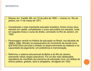 BIOGRAFIA




   Nasceu em Caetité, BA, em 12 de julho de 1900 — morreu no Rio de
    janeiro, em 11 de março de 1971.

   Considerado o mais importante educador brasileiro, Anísio iniciou seus
    estudos em caetité, completando o curso secundário em salvador, onde
    em seguida iniciou o curso de direito, comcluido no Rio de Janeiro, em
    1922.

   Personagem central na história da educação no Brasil, nas décadas de
    1920 e 1930, difundiu os pressupostos do movimento da escola nova,
    que tinha como princípio a ênfase no desenvolvimento do intelecto e na
    capacidade de julgamento, em preferência à memorização.

   Reformou o sistema educacional da Bahia e do Rio de Janeiro,
    exercendo vários cargos executivos. Foi um dos mais destacados
    signatários do manifesto dos pioneiros da educação nova, em defesa do
    ensino público, gratuito, laico e obrigatório, divulgado em 1932.
 